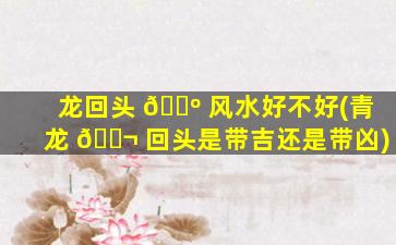 龙回头 🐺 风水好不好(青龙 🐬 回头是带吉还是带凶)